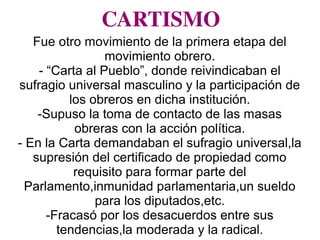 CARTISMO
Fue otro movimiento de la primera etapa del
movimiento obrero.
- “Carta al Pueblo”, donde reivindicaban el
sufragio universal masculino y la participación de
los obreros en dicha institución.
-Supuso la toma de contacto de las masas
obreras con la acción política.
- En la Carta demandaban el sufragio universal,la
supresión del certificado de propiedad como
requisito para formar parte del
Parlamento,inmunidad parlamentaria,un sueldo
para los diputados,etc.
-Fracasó por los desacuerdos entre sus
tendencias,la moderada y la radical.
 