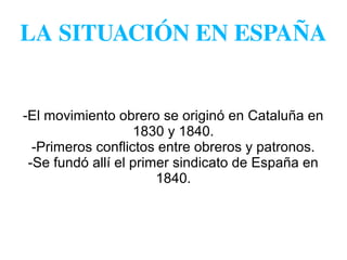 LA SITUACIÓN EN ESPAÑA
-El movimiento obrero se originó en Cataluña en
1830 y 1840.
-Primeros conflictos entre obreros y patronos.
-Se fundó allí el primer sindicato de España en
1840.
 