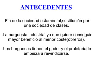 ANTECEDENTES
-Fin de la sociedad estamental,sustitución por
una sociedad de clases.
-La burguesía industrial,ya que quiere conseguir
mayor beneficio al menor coste(obreros).
-Los burgueses tienen el poder y el proletariado
empieza a reivindicarse.
 