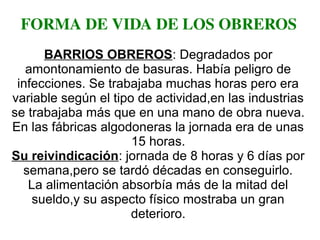 FORMA DE VIDA DE LOS OBREROS
BARRIOS OBREROS: Degradados por
amontonamiento de basuras. Había peligro de
infecciones. Se trabajaba muchas horas pero era
variable según el tipo de actividad,en las industrias
se trabajaba más que en una mano de obra nueva.
En las fábricas algodoneras la jornada era de unas
15 horas.
Su reivindicación: jornada de 8 horas y 6 días por
semana,pero se tardó décadas en conseguirlo.
La alimentación absorbía más de la mitad del
sueldo,y su aspecto físico mostraba un gran
deterioro.
 