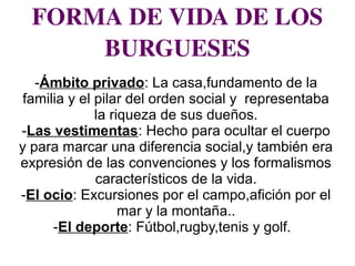 FORMA DE VIDA DE LOS 
BURGUESES
-Ámbito privado: La casa,fundamento de la
familia y el pilar del orden social y representaba
la riqueza de sus dueños.
-Las vestimentas: Hecho para ocultar el cuerpo
y para marcar una diferencia social,y también era
expresión de las convenciones y los formalismos
característicos de la vida.
-El ocio: Excursiones por el campo,afición por el
mar y la montaña..
-El deporte: Fútbol,rugby,tenis y golf.
 