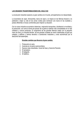 LAS GRANDES TRANSFORMACIONES DEL SIGLO XIX

La revolución industrial ocasionó un gran cambio en el mundo, principalmente en el desarrollado.

La locomotora de vapor, ferrocarriles, barco de vapor y la mejora en las fábricas llevaron a la
población a dejar su vida en las zonas rurales para comenzar una nueva en las ciudades y
países diferentes e incluso continentes para mejorar su situación.

Con la nueva industria se acortaron distancias, mejorando transportes y facilitando la movilidad y
la producción, así como la forma de pensar de la gente al obtener más comodidades en la vida
cotidiana y nuevos productos. El surgimiento de las grandes fábricas acabó con la pequeña
mano de obra y la industria familiar, así las grandes ciudades se vieron masificadas al igual que
colegios y edificios y barrios llevando a condiciones insalubres y crisis económicas por el
descontrol del desempleo.

                 Grandes cambios que llevaron al gran cambio:

            1.   Producción en serie.
            2.   Avances en el sector automovilístico.
            3.   Nuevas rutas industriales. Canal de Suez y Canal de Panamá.
            4.   El aeroplano.
            5.   El telégrafo.
            6.   El teléfono.
 