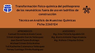 Transformación físico-química del poliisopreno
de los neumáticos fuera de uso en ladrillos de
construcción
APRENDICES
S amuel Oswaldo Arévalo Casas
S tiven Alejandro García Velásquez
Juan David Forero Buitrago
M ichael S tiven Ortíz M olina
Yuli Katherine S alamanca Velásquez
Ferney S antiago Triviño Rodríguez
Técnico en Análisis de M uestras Químicas
Ficha 2260124
ASESORES
M g.Irma Victoria Agudelo Gil
M g.M arco Antonio Vega Atuesta
M g.Nohora Chiquiza Ochoa
 