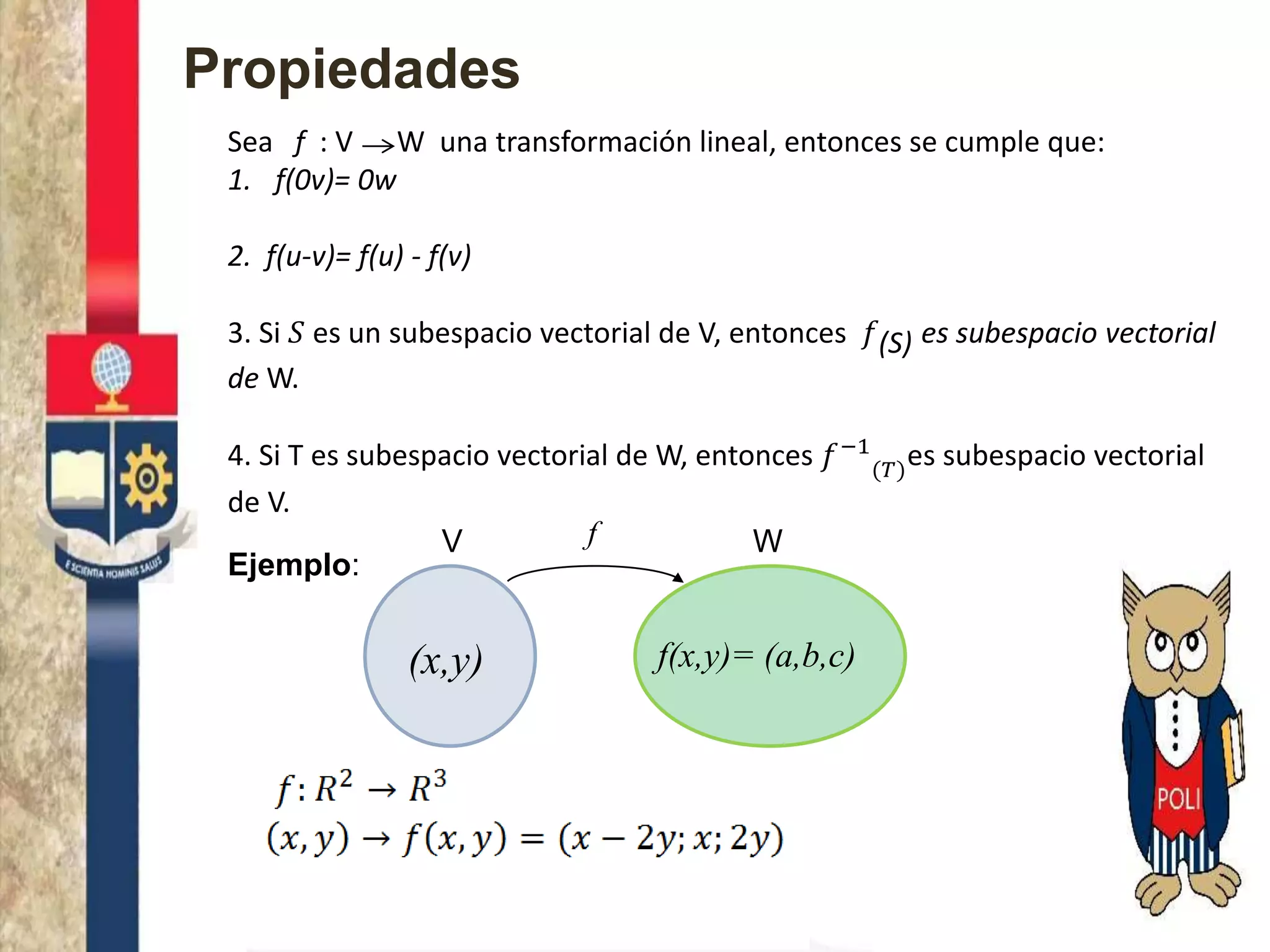 Propiedades
Sea f : V W una transformación lineal, entonces se cumple que:
1. f(0v)= 0w
2. f(u-v)= f(u) - f(v)
3. Si 𝑆 es un subespacio vectorial de V, entonces 𝑓(S) es subespacio vectorial
de W.
4. Si T es subespacio vectorial de W, entonces 𝑓−1
(𝑇)
es subespacio vectorial
de V.
Ejemplo:
V W
(x,y) f(x,y)= (a,b,c)
f
 