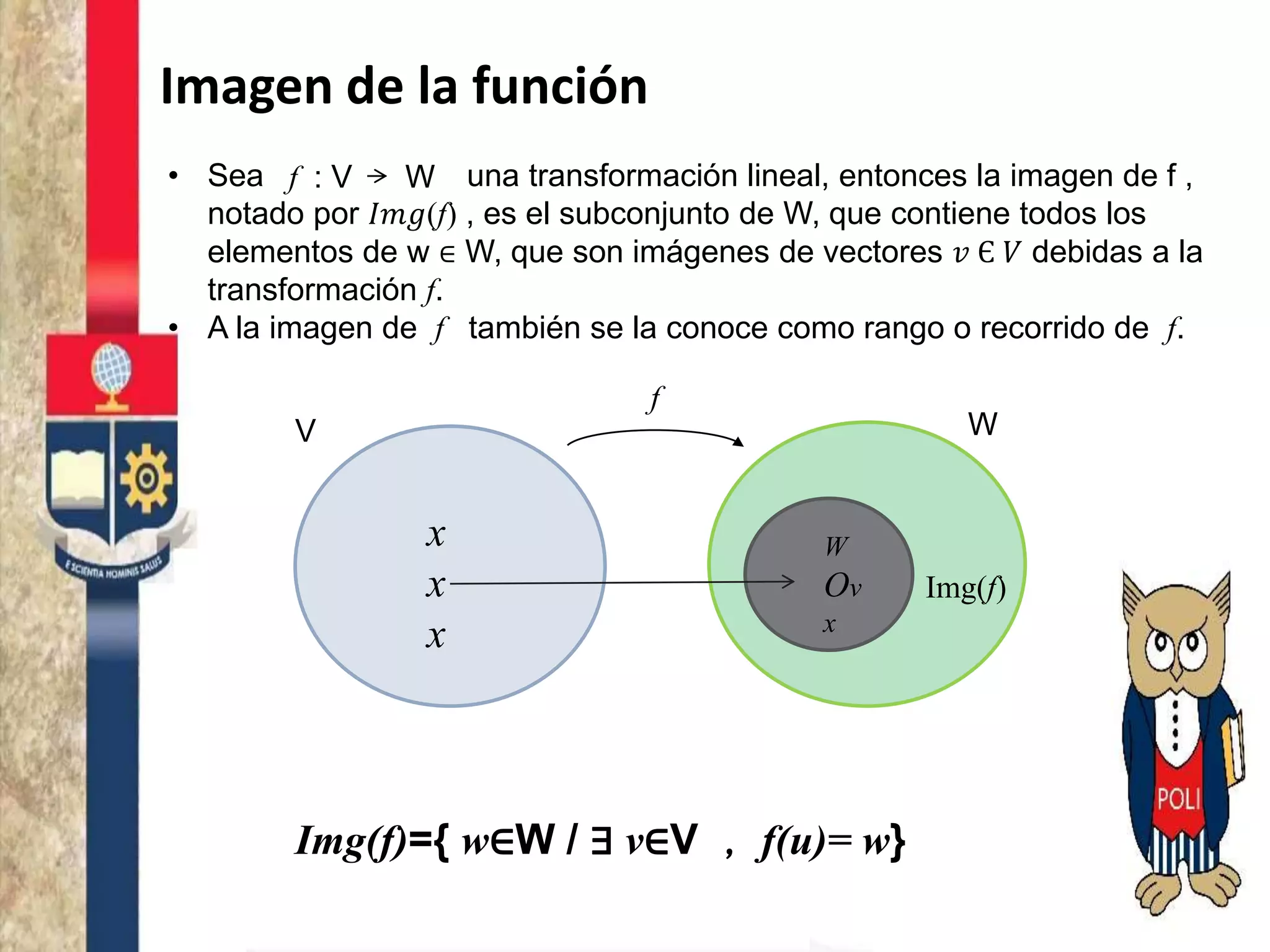 Imagen de la función
• Sea una transformación lineal, entonces la imagen de f ,
notado por 𝐼𝑚𝑔(f) , es el subconjunto de W, que contiene todos los
elementos de w ∈ W, que son imágenes de vectores 𝑣 Є 𝑉 debidas a la
transformación f.
• A la imagen de f también se la conoce como rango o recorrido de f.
f : V W
V W
x
x
x
f
Img(f)
W
Ov
x
Img(f)={ w∈W / ∃ v∈V , f(u)= w}
 