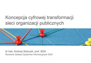Koncepcja cyfrowej transformacji
sieci organizacji publicznych
dr hab. Andrzej Sobczak, prof. SGH
Kierownik Zakładu Systemów Informacyjnych SGH
 