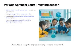 Por Que Aprender Sobre Transformações?
Entender melhor o mundo ao nosso redor e as mudanças
que acontecem
Saber quando algo pode ser recuperado ou não
Preparar para aprender conceitos mais avançados de
ciências no futuro
Desenvolver o pensamento científico através da
observação e experimentação
Vamos observar e perguntar sempre: essa mudança é reversível ou irreversível?
 
