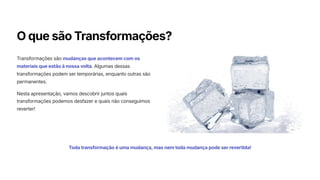 O que são Transformações?
Transformações são mudanças que acontecem com os
materiais que estão à nossa volta. Algumas dessas
transformações podem ser temporárias, enquanto outras são
permanentes.
Nesta apresentação, vamos descobrir juntos quais
transformações podemos desfazer e quais não conseguimos
reverter!
Toda transformação é uma mudança, mas nem toda mudança pode ser revertida!
 