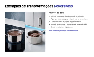 Exemplos de Transformações Reversíveis
No nosso dia a dia:
Derreter chocolate e depois solidificar na geladeira
Água que evapora da poça e depois retorna como chuva
Dobrar uma folha de papel e depois desdobrar
Misturar água com sal e depois separar por evaporação
Esticar um elástico e depois soltar
Você consegue pensar em outros exemplos?
 