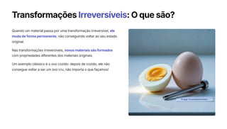 Transformações Irreversíveis: O que são?
Quando um material passa por uma transformação irreversível, ele
muda de forma permanente, não conseguindo voltar ao seu estado
original.
Nas transformações irreversíveis, novos materiais são formados
com propriedades diferentes dos materiais originais.
Um exemplo clássico é o ovo cozido: depois de cozido, ele não
consegue voltar a ser um ovo cru, não importa o que façamos!
 