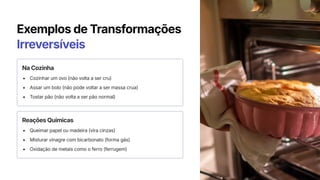 Exemplos de Transformações
Irreversíveis
Na Cozinha
Cozinhar um ovo (não volta a ser cru)
Assar um bolo (não pode voltar a ser massa crua)
Tostar pão (não volta a ser pão normal)
Reações Químicas
Queimar papel ou madeira (vira cinzas)
Misturar vinagre com bicarbonato (forma gás)
Oxidação de metais como o ferro (ferrugem)
 