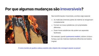 Por que algumas mudanças são irreversíveis?
Nas transformações irreversíveis, acontece algo especial:
As moléculas (menores partes da matéria) se reorganizam
completamente
Formam-se novas substâncias com propriedades
diferentes
Essas novas substâncias não podem ser separadas
facilmente
Por exemplo: quando queimamos madeira, sobram cinzas e
fumaça, que são materiais totalmente diferentes da madeira
original.
É como montar um quebra-cabeça usando cola e depois não conseguir separar as peças!
 