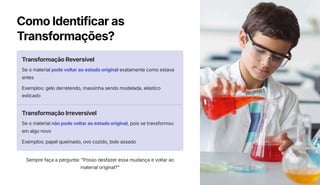 Como Identificar as
Transformações?
Transformação Reversível
Se o material pode voltar ao estado original exatamente como estava
antes
Exemplos: gelo derretendo, massinha sendo modelada, elástico
esticado
Transformação Irreversível
Se o material não pode voltar ao estado original, pois se transformou
em algo novo
Exemplos: papel queimado, ovo cozido, bolo assado
Sempre faça a pergunta: "Posso desfazer essa mudança e voltar ao
material original?"
 