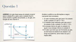 Questão 1

(UDESC) Um gás ideal passa do estado inicial A    Analise o gráfico e as afirmações a seguir,
para o estado B e, após, para o estado final C,   marcando a(s) correta(s).
como mostra o gráfico da pressão, p, do gás, em
                                                   I. O calor recebido pelo gás para ir do estado
função do seu volume V.
                                                       A até o estado C é de 6 × 104J.
                                                   II. O trabalho total realizado pelo gás para ir
                                                       do estado A até o estado C é de 6 × 104J.
                                                   III.A energia interna do gás no estado A é
                                                       igual a sua energia interna no estado C.
                                                   IV.O calor que teria que ser fornecido ao gás,
                                                       se ele fosse do estado A ao estado C ao
                                                       longo da isoterma, seria maior do que o
                                                       trajeto ABC.
 