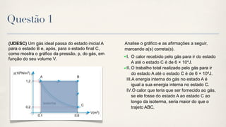 Questão 1

(UDESC) Um gás ideal passa do estado inicial A    Analise o gráfico e as afirmações a seguir,
para o estado B e, após, para o estado final C,   marcando a(s) correta(s).
como mostra o gráfico da pressão, p, do gás, em
                                                   I. O calor recebido pelo gás para ir do estado
função do seu volume V.
                                                       A até o estado C é de 6 × 104J.
                                                   II. O trabalho total realizado pelo gás para ir
                                                       do estado A até o estado C é de 6 × 104J.
                                                   III.A energia interna do gás no estado A é
                                                       igual a sua energia interna no estado C.
                                                   IV.O calor que teria que ser fornecido ao gás,
                                                       se ele fosse do estado A ao estado C ao
                                                       longo da isoterma, seria maior do que o
                                                       trajeto ABC.
 