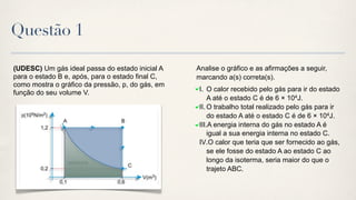 Questão 1

(UDESC) Um gás ideal passa do estado inicial A    Analise o gráfico e as afirmações a seguir,
para o estado B e, após, para o estado final C,   marcando a(s) correta(s).
como mostra o gráfico da pressão, p, do gás, em
                                                   I. O calor recebido pelo gás para ir do estado
função do seu volume V.
                                                       A até o estado C é de 6 × 104J.
                                                   II. O trabalho total realizado pelo gás para ir
                                                       do estado A até o estado C é de 6 × 104J.
                                                   III.A energia interna do gás no estado A é
                                                       igual a sua energia interna no estado C.
                                                   IV.O calor que teria que ser fornecido ao gás,
                                                       se ele fosse do estado A ao estado C ao
                                                       longo da isoterma, seria maior do que o
                                                       trajeto ABC.
 