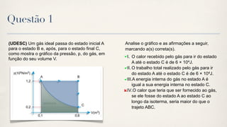 Questão 1

(UDESC) Um gás ideal passa do estado inicial A    Analise o gráfico e as afirmações a seguir,
para o estado B e, após, para o estado final C,   marcando a(s) correta(s).
como mostra o gráfico da pressão, p, do gás, em
                                                   I. O calor recebido pelo gás para ir do estado
função do seu volume V.
                                                       A até o estado C é de 6 × 104J.
                                                   II. O trabalho total realizado pelo gás para ir
                                                       do estado A até o estado C é de 6 × 104J.
                                                   III.A energia interna do gás no estado A é
                                                       igual a sua energia interna no estado C.
                                                   IV.O calor que teria que ser fornecido ao gás,
                                                       se ele fosse do estado A ao estado C ao
                                                       longo da isoterma, seria maior do que o
                                                       trajeto ABC.
 