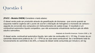 Questão 4

(PUCC - Modelo ENEM) Considere o texto abaixo:
O diesel verde pode ser produzido através da gaseificação de biomassa - que ocorre quando se
esquenta matéria orgânica até o ponto de ocorrer a liberação de hidrogênio e monóxido de carbono -
seguida da conversão dos compostos em hidrocarbonetos de cadeia longa. O resultado é um
combustível automotivo líquido competitivo, que não acrescenta virtualmente nenhum gás de efeito
estufa à atmosfera.
                                                           Adaptado de Scientific American. Outubro 2006. p. 58

O diesel verde, combustível automotivo líquido, tem calor de combustão 4,0 × 107J/kg. O motor de um
caminhão desenvolve potência de 1,5 × 105W ao se usar esse combustível. Se o rendimento total do
funcionamento do caminhão é de 25%, a massa de diesel verde consumida por minuto é, em kg:
 