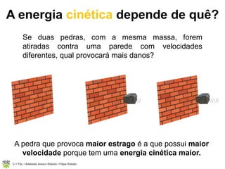 C = FQ7 • Adelaide Amaro Rebelo l Filipe Rebelo
)) )))))
A energia cinética depende de quê?
Se duas pedras, com a mesma massa, forem
atiradas contra uma parede com velocidades
diferentes, qual provocará mais danos?
A pedra que provoca maior estrago é a que possui maior
velocidade porque tem uma energia cinética maior.
 