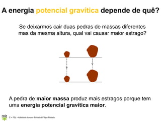 C = FQ7 • Adelaide Amaro Rebelo l Filipe Rebelo
Se deixarmos cair duas pedras de massas diferentes
mas da mesma altura, qual vai causar maior estrago?
A pedra de maior massa produz mais estragos porque tem
uma energia potencial gravítica maior.
A energia potencial gravítica depende de quê?
 