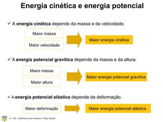 C = FQ7 • Adelaide Amaro Rebelo l Filipe Rebelo
Energia cinética e energia potencial
 A energia cinética depende da massa e da velocidade.
Maior massa
Maior velocidade
Maior energia cinética
 A energia potencial gravítica depende da massa e da altura.
Maior massa
Maior altura
Maior energia potencial gravítica
 A energia potencial elástica depende da deformação.
Maior deformação Maior energia potencial elástica
 