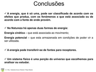 C = FQ7 • Adelaide Amaro Rebelo l Filipe Rebelo
Conclusões
 A energia, que é só uma, pode ser classificada de acordo com os
efeitos que produz, com os fenómenos a que está associada ou de
acordo com a fonte de onde provém.
 Na Natureza há apenas duas formas de energia:
Energia cinética – que está associada ao movimento;
Energia potencial – que esta armazenada em condições de poder vir a
ser utilizada.
 A energia pode transferir-se de fontes para receptores.
 Um sistema físico é uma porção do universo que escolhemos para
analisar ou estudar.
 