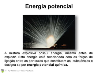C = FQ7 • Adelaide Amaro Rebelo l Filipe Rebelo
Energia potencial
A mistura explosiva possui energia, mesmo antes de
explodir. Esta energia está relacionada com as forças de
ligação entre as partículas que constituem as substâncias e
designa-se por energia potencial química.
 