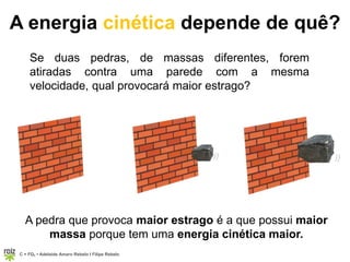C = FQ7 • Adelaide Amaro Rebelo l Filipe Rebelo
))
A energia cinética depende de quê?
Se duas pedras, de massas diferentes, forem
atiradas contra uma parede com a mesma
velocidade, qual provocará maior estrago?
))
A pedra que provoca maior estrago é a que possui maior
massa porque tem uma energia cinética maior.
 