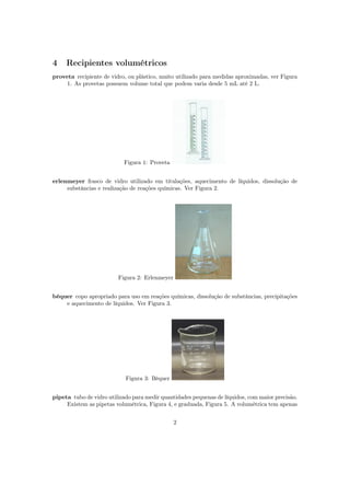 4 Recipientes volumétricos
proveta recipiente de vidro, ou plástico, muito utilizado para medidas aproximadas, ver Figura
1. As provetas possuem volume total que podem varia desde 5 mL até 2 L.
Figura 1: Proveta
erlenmeyer frasco de vidro utilizado em titulações, aquecimento de líquidos, dissolução de
substâncias e realização de reações químicas. Ver Figura 2.
Figura 2: Erlenmeyer
béquer copo apropriado para uso em reações químicas, dissolução de substâncias, precipitações
e aquecimento de líquidos. Ver Figura 3.
Figura 3: Béquer
pipeta tubo de vidro utilizado para medir quantidades pequenas de líquidos, com maior precisão.
Existem as pipetas volumétrica, Figura 4, e graduada, Figura 5. A volumétrica tem apenas
2
 