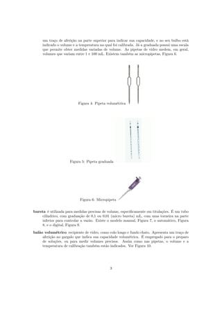 um traço de aferição na parte superior para indicar sua capacidade, e no seu bulbo está
indicado o volume e a temperatura na qual foi calibrada. Já a graduada possui uma escala
que permite obter medidas variadas de volume. As pipetas de vidro medem, em geral,
volumes que variam entre 1 e 100 mL. Existem também as micropipetas, Figura 6.
Figura 4: Pipeta volumétrica
Figura 5: Pipeta graduada
Figura 6: Micropipeta
bureta é utilizada para medidas precisas de volume, especiﬁcamente em titulações. É um tubo
cilíndrico, com graduação de 0,1 ou 0,01 (micro bureta) mL, com uma torneira na parte
inferior para controlar a vazão. Existe o modelo manual, Figura 7, o automático, Figura
8, e o digital, Figura 9.
balão volumétrico recipiente de vidro, como colo longo e fundo chato. Apresenta um traço de
aferição no gargalo que indica sua capacidade volumétrica. É empregado para o preparo
de soluções, ou para medir volumes precisos. Assim como nas pipetas, o volume e a
temperatura de calibração também estão indicados. Ver Figura 10.
3
 