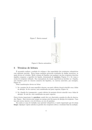 Figura 7: Bureta manual
Figura 8: Bureta automática
5 Técnicas de leitura
É necessário realizar a medição de volumes e das capacidades dos recipientes volumétricos
com suﬁciente precisão. Erros nessas medições provocam resultados de análise incorretos, os
quais devem ser evitados. Medir volumes de líquidos com qualquer um dos recipientes descritos
signiﬁca comparar a superfície do líquido, denominada de menisco, Figuras 11 e 12, como a
escala do recipiente utilizado. Em consequência da tensão superﬁcial na interface ar e líquido,
essa interface pode ser côncava (maioria dos líquidos), ou convexa (mercúrio, por exemplo),
Figura 13.
Duas considerações devem ser feitas:
1. Se o menisco for de uma superfície côncava, sua parte inferior deverá coincidir com a linha
de aferição. Se for convexo, será considerada sua parte superior, Figura 14;
2. Se o líquido for transparente, a parte inferior do menismo deverá coincidir com a linha de
aferição. Se não for, será considerada sua parte superior.
Outra técnica importante é a paralaxe, aonde deve ser observada a posição do olho do observa-
dor, Figura . Esse deverá estar sempre no mesmo nível da marca de aferição do recipiente. Caso
isso não ocorra, haverá o erro de leitura, ou erro de paralaxe.
Em todos os casos de trabalho com material volumétrico, é muito importante que ele esteja
limpo. Qualquer sujeira aderida às paredes dos recipientes altera o resultado ﬁnal da medição.
4
 