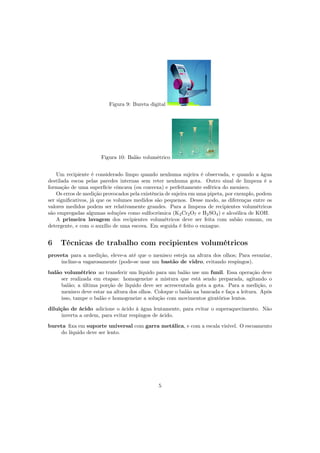 Figura 9: Bureta digital
Figura 10: Balão volumétrico
Um recipiente é considerado limpo quando nenhuma sujeira é observada, e quando a água
destilada escoa pelas paredes internas sem reter nenhuma gota. Outro sinal de limpeza é a
formação de uma superfície côncava (ou convexa) e perfeitamente esférica do menisco.
Os erros de medição provocados pela existência de sujeira em uma pipeta, por exemplo, podem
ser signiﬁcativos, já que os volumes medidos são pequenos. Desse modo, as diferenças entre os
valores medidos podem ser relativamente grandes. Para a limpeza de recipientes volumétricos
são empregadas algumas soluções como sulfocrômica (K2Cr2O7 e H2SO4) e alcoólica de KOH.
A primeira lavagem dos recipientes volumétricos deve ser feita com sabão comum, ou
detergente, e com o auxílio de uma escova. Em seguida é feito o enxague.
6 Técnicas de trabalho com recipientes volumétricos
proveta para a medição, eleve-a até que o menisco esteja na altura dos olhos; Para esvaziar,
incline-a vagarosamente (pode-se usar um bastão de vidro, evitando respingos).
balão volumétrico ao transferir um líquido para um balão use um funil. Essa operação deve
ser realizada em etapas: homogeneize a mistura que está sendo preparada, agitando o
balão; a última porção de líquido deve ser acrescentada gota a gota. Para a medição, o
menisco deve estar na altura dos olhos. Coloque o balão na bancada e faça a leitura. Após
isso, tampe o balão e homogeneize a solução com movimentos giratórios lentos.
diluição de ácido adicione o ácido à água lentamente, para evitar o superaquecimento. Não
inverta a ordem, para evitar respingos de ácido.
bureta ﬁxa em suporte universal com garra metálica, e com a escala visível. O escoamento
do líquido deve ser lento.
5
 