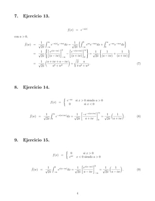 7. Ejercicio 13.
f(x) = e−a|x|
con a  0,
ˆ
f(w) =
1
√
2π
Z ∞
−∞
e−a|x|
e−iwx
dx =
1
√
2π
Z 0
−∞
eax
e−iwx
dx +
Z ∞
0
e−ax
e−iwx
dx

=
1
√
2π




ex(a−iw)
(a − iw)
#0
−∞
−

e−x(a+iw)
(a + iw)
#∞
0



=
1
√
2π
(
1
(a − iw)
+
1
(a + iw)
)
=
1
√
2π

a + iw + a − iw
a2 + w2

=
s
2
π
a
a2 + w2
. (7)
8. Ejercicio 14.
f(x) =
(
e−ax
si x  0 siendo a  0
0 si x  0
ˆ
f(w) =
1
√
2π
Z ∞
0
e−x(a+iw)
dx =
1
√
2π

−e−x(a+iw)
a + iw
#∞
0
=
1
√
2π

1
a + iw

. (8)
9. Ejercicio 15.
f(x) =
(
0 si x  0
eax
x  0 siendo a  0
ˆ
f(w) =
1
√
2π
Z 0
−∞
ex(a−iw)
dx =
1
√
2π

ex(a−iw)
a − iw
#0
−∞
=
1
√
2π

1
a − iw

. (9)
4
 