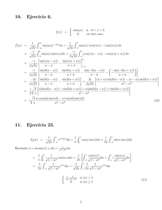10. Ejercicio 6.
f(x) =
(
sin(ax) si −b  x  b
0 en otro caso.
ˆ
f(w) =
1
√
2π
Z ∞
−∞
sin(ax)e−iwx
dx =
1
√
2π
Z b
−b
sin(ax) (cos(wx) − i sin(wx)) dx
=
−i
√
2π
Z b
−b
sin(ax) sin(wx)dx =
−i
2
√
2π
Z b
−b
(cos(x(a − w)) − cos(x(a + w)) dx
=
−i
2
√
2π

sin(x(a − w))
a − w
−
sin(x(a + w))
a + w
#b
−b
=
−i
2
√
2π

sin(b(a − w))
a − w
−
sin(b(a + w))
a + w
−
sin(−b(a − w))
a − w
−
− sin(−b(a + w))
a + w
!#
=
−2i
2
√
2π

sin(b(a − w))
a − w
−
sin(b(a + w))
a + w
#
=
2i
2
√
2π

(a + w) sin(b(a − w)) − (a − w) sin(b(a + w))
a2 − w2
#
=
i
2
s
2
π

a[sin(b(a − w)) − sin(b(a + w))] + w[sin(b(a − w)) + sin(b(a + w))]
a2 − w2
#
= i
s
2
π
w cos(ab) sin(wb) − a cos(ab) sin(wb)
a2 − w2
(10)
11. Ejercicio 23.
J0(w) =
1
√
2π
Z π
−π
eix sin ϕ
dϕ =
1
π
Z π
0
cos(x sin ϕ)dϕ +
i
2π
Z π
−π
sin(x sin ϕ)dϕ
Haciendo ϕ = arcsin(w) y dϕ = 1
√
1−w2 dw
=
1
π
Z 1
0
1
√
1 − w2
cos(wx)dw =
1
2π
Z 1
−1
cos(wx)
√
1 − w2
dw +
Z 1
−1
i
sin(wx)
√
1 − w2
dw
#
=
1
2π
Z 1
−1
1
√
1 − w2
eiwx
dw =
1
√
2π
Z 1
−1
1
2π
1
√
1 − w2
eiwx
dw
( 1
2π
1
√
1−w2 si |w|  1
0 si |w| ≥ 1
(11)
5
 