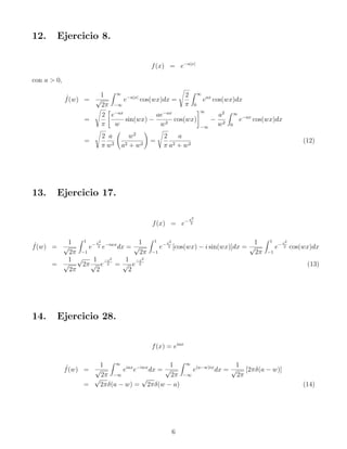12. Ejercicio 8.
f(x) = e−a|x|
con a  0,
ˆ
f(w) =
1
√
2π
Z ∞
−∞
e−a|x|
cos(wx)dx =
s
2
π
Z ∞
0
eax
cos(wx)dx
=
s
2
π

e−ax
w
sin(wx) −
ae−ax
w2
cos(wx)
#∞
−∞
−
a2
w2
Z ∞
0
e−ax
cos(wx)dx
=
s
2
π
a
w2
w2
a2 + w2
!
=
s
2
π
a
a2 + w2
(12)
13. Ejercicio 17.
f(x) = e−x2
2
ˆ
f(w) =
1
√
2π
Z 1
−1
e−x2
2 e−iwx
dx =
1
√
2π
Z 1
−1
e−x2
2 [cos(wx) − i sin(wx)]dx =
1
√
2π
Z 1
−1
e−x2
2 cos(wx)dx
=
1
√
2π
√
2π
1
√
2
e
−x2
2 =
1
√
2
e
−x2
2 (13)
14. Ejercicio 28.
f(x) = eiax
ˆ
f(w) =
1
√
2π
Z ∞
−∞
eiax
e−iwx
dx =
1
√
2π
Z ∞
−∞
e(a−w)ix
dx =
1
√
2π
[2πδ(a − w)]
=
√
2πδ(a − w) =
√
2πδ(w − a) (14)
6
 
