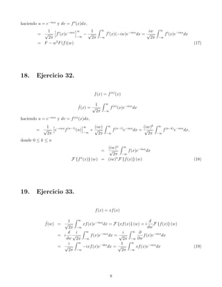 haciendo u = e−iwx
y dv = f′′
(x)dx,
=
1
√
2π
h
f′
(x)e−iwx
i∞
−∞
−
1
√
2π
Z ∞
−∞
f′
(x)(−iw)e−iwx
dx =
iw
√
2π
Z ∞
−∞
f′
(x)e−iwx
dx
= F − w2
F(f)(w) (17)
18. Ejercicio 32.
f(x) = f(n)
(x)
ˆ
f(x) =
1
√
2π
Z ∞
−∞
f(n)
(x)e−iwx
dx
haciendo u = e−iwx
y dv = f(n)
(x)dx,
=
1
√
2π
h
e−ewx
f(n−1)
(n)
i∞
−∞
+
(iw)
√
2π
Z ∞
−∞
f(n−1)
e−iwx
dx =
(iw)k
√
2π
Z ∞
−∞
f(n−k)
e−iwx
dx,
donde 0 ≤ k ≤ n
=
(iw)n
√
2π
Z ∞
−∞
f(x)e−iwx
dx
F {fn
(x)} (w) = (iw)n
F {f(x)} (w) (18)
19. Ejercicio 33.
f(x) = xf(x)
ˆ
f(w) =
1
√
2π
Z ∞
−∞
xf(x)e−iwx
dx = F {xf(x)} (w) = i
d
dw
F {f(x)} (w)
= i
d
dw
i
√
2π
Z ∞
−∞
f(x)e−iwx
dx =
i
√
2π
Z ∞
−∞
∂
∂w
f(x)e−iwx
dx
=
i
√
2π
Z ∞
−∞
−ixf(x)e−ikx
dx =
1
√
2π
Z ∞
−∞
xf(x)e−iwx
dx (19)
8
 