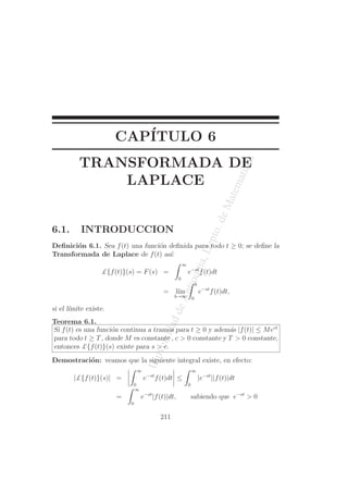 UniversidaddeAntioquia,Depto.deMatematicas
CAP´ITULO 6
TRANSFORMADA DE
LAPLACE
6.1. INTRODUCCION
Deﬁnici´on 6.1. Sea f(t) una funci´on deﬁnida para todo t ≥ 0; se deﬁne la
Transformada de Laplace de f(t) as´ı:
£{f(t)}(s) = F(s) =
∞
0
e−st
f(t)dt
= l´ım
b→∞
b
0
e−st
f(t)dt,
si el l´ımite existe.
Teorema 6.1.
Si f(t) es una funci´on continua a tramos para t ≥ 0 y adem´as |f(t)| ≤ Mect
para todo t ≥ T, donde M es constante , c > 0 constante y T > 0 constante,
entonces £{f(t)}(s) existe para s > c.
Demostraci´on: veamos que la siguiente integral existe, en efecto:
|£{f(t)}(s)| =
∞
0
e−st
f(t)dt ≤
∞
0
|e−st
||f(t)|dt
=
∞
0
e−st
|f(t)|dt, sabiendo que e−st
> 0
211
 