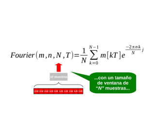 1
Fourier (m , n , N , T )=
N
10 muestras

-2.63 -2.62 -2.63 -4.25 0.00 4.25 2.63 2.62 4.25 0.00

N −1

∑ m [kT ]e

−2 π n k
j
N

k=0

...con un tamaño
de ventana de
“N” muestras...

 