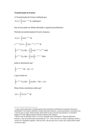 Transformada de Fourier
A Transformada de Fourier é definida por:
∫
∞
∞−
−
Δ
= tetxfX tfj
d)()( 2π
(definição)
Sua inversa pode ser obtida utilizando o seguinte procedimento;
Partindo da transformada de Fourier, façamos:
∫ ∫∫
∫ ∫∫
∫
∫
∞
∞−
∞
∞−
′−−
∞
∞−
′
∞
∞−
∞
∞−
′−
∞
∞−
′
∞
∞−
′−′
∞
∞−
−
=
=
=
=
tfetxffXe
fteetxffXe
teetxfXe
tetxfX
ttfjtfj
tfjtfjtfj
tfjtfjtfj
tfj
dd)(d)(
dd)(d)(
d)()(
d)()(
)(22
222
222
2
ππ
πππ
πππ
π
pode-se demonstrar que 1
)(d)(2
ttfe ttfj
′−=∫
∞
∞−
′−−
δπ
o que resulta em
)(d)()(d)(2
txttttxffXe tfj
′=′−= ∫∫
∞
∞−
∞
∞−
′
δπ
Desta forma concluímos então que2
∫
∞
∞−
= fefXtx tfj
d)()( 2π
1
A prova desta proposição é freqüentemente feita utilizando-se definições de operador funcional e
distribuições. Em resumo, definindo a função delta desta maneira, a mesma permanece consistente com
o resto do que se segue. Intuitivamente, basta observar que a área de uma senoide (e co-senoide) é
sempre zero (não importa quantos períodos tomemos para integrar).
2
Observe que na definição inicial, a inversa é deduzida sem normalização. Algumas definições,
utilizam o valor da transformada normalizada por π2 . Neste caso deve-se tomar cuidado pra utilizar a
variável ϖ (freqüência angular). Além do mais, uma tem que levar a outra, não se pode definir ambas
ao mesmo tempo.
 