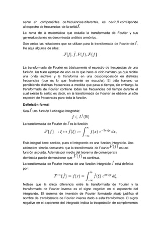 señal en componentes de frecuencias diferentes, es decir, corresponde
al espectro de frecuencias de la señal .
La rama de la matemática que estudia la transformada de Fourier y sus
generalizaciones es denominada análisis armónico.
Son varias las notaciones que se utilizan para la transformada de Fourier de .
He aquí algunas de ellas:
La transformada de Fourier es básicamente el espectro de frecuencias de una
función. Un buen ejemplo de eso es lo que hace el oído humano, ya que recibe
una onda auditiva y la transforma en una descomposición en distintas
frecuencias (que es lo que finalmente se escucha). El oído humano va
percibiendo distintas frecuencias a medida que pasa el tiempo, sin embargo, la
transformada de Fourier contiene todas las frecuencias del tiempo durante el
cual existió la señal; es decir, en la transformada de Fourier se obtiene un sólo
espectro de frecuencias para toda la función.
Definición formal
Sea una función Lebesgue integrable:
La transformada de Fourier de es la función
Esta integral tiene sentido, pues el integrando es una función integrable. Una
estimativa simple demuestra que la transformada de Fourier es una
función acotada. Además por medio del teorema de convergencia
dominada puede demostrarse que es continua.
La transformada de Fourier inversa de una función integrable está definida
por:
Nótese que la única diferencia entre la transformada de Fourier y la
transformada de Fourier inversa es el signo negativo en el exponente del
integrando. El teorema de inversión de Fourier formulado abajo justifica el
nombre de transformada de Fourier inversa dado a esta transformada. El signo
negativo en el exponente del integrado indica la traspolación de complementos
 