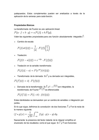 yuxtapuestos. Estos complementos pueden ser analizados a través de la
aplicación de la varianza para cada función.
Propiedades Básicas
La transformada de Fourier es una aplicación lineal:
Valen las siguientes propiedades para una función absolutamente integrable :
 Cambio de escala:
 Traslación:
 Traslación en la variable transformada:
 Transformada de la derivada: Si y su derivada son integrables,
 Derivada de la transformada: Si y → son integrables, la
transformada de Fourier es diferenciable
Estas identidades se demuestran por un cambio de variables o integración por
partes.
En lo que sigue, definimos la convolución de dos funciones y en la recta de
la manera siguiente:
Nuevamente la presencia del factor delante de la integral simplifica el
enunciado de los resultados como el que sigue: Si y son funciones
 
