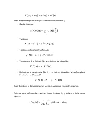 Valen las siguientes propiedades para una función absolutamente
 Cambio de escala:
 Traslación:
 Traslación en la variable transformada:
 Transformada de la derivada: Si y su derivada son integrables,
 Derivada de la transformada: Si y son integrables, la transformada de
Fourier es diferenciable
Estas identidades se demuestran por un cambio de variables o integración por partes.
En lo que sigue, definimos la convolución de dos funciones y en la recta de la manera
siguiente:
 