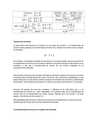 Teorema de inversión
La idea básica del teorema de inversión es que dada una función , la transformada de
Fourier inversa aplicada a la transformada de Fourier de resulta en la misma función original,
en símbolos:
Sin embargo, el resultado formulado de esta forma no es siempre válido, porque el dominio de
la transformada de Fourier como lo hemos definido en el primer párrafo de este artículo no es
invariante, o sea que la transformada de Fourier de una función integrable no es
necesariamente integrable.
Para formular el teorema de inversión necesitamos encontrar espacios de funciones que sean
invariantes bajo la transformada de Fourier. De hecho, hay numerosas posibilidades, la más
natural del punto de vista técnico siendo el espacio de Schwartz de funciones φ rápidamente
decrecientes. Sin embargo aquí tomamos un camino más directo para formular un enunciado:
Teorema. El espacio de funciones complejas definidas en la recta tales que y la
transformada de Fourier de sean integrables, es invariante tanto por la transformada de
Fourier que por la transformada de Fourier inversa. Además para una función en este
espacio, vale el teorema de inversión (1).
Otra posibilidad para formular un teorema de inversión se fundamenta en el hecho de que la
transformada de Fourier tiene muchas extensiones naturales.
La transformada de Fourier en el espacio de Schwartz
 