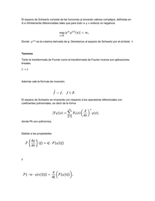El espacio de Schwartz consiste de las funciones φ tomando valores complejos, definidas en
e infinitamente diferenciables tales que para todo y enteros no negativos
Donde es la n-ésima derivada de φ. Denotamos al espacio de Schwartz por el símbolo
Teorema
Tanto la transformada de Fourier como la transformada de Fourier inversa son aplicaciones
lineales
Además vale la fórmula de inversión:
El espacio de Schwartz es invariante con respecto a los operadores diferenciales con
coeficientes polinomiales, es decir de la forma
donde Pk son polinomios.
Debido a las propiedades
y
 