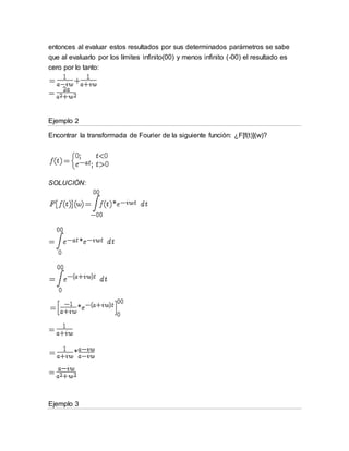 entonces al evaluar estos resultados por sus determinados parámetros se sabe
que al evaluarlo por los límites infinito(00) y menos infinito (-00) el resultado es
cero por lo tanto:
Ejemplo 2
Encontrar la transformada de Fourier de la siguiente función: ¿F[f(t)](w)?
SOLUCIÓN:
Ejemplo 3
 