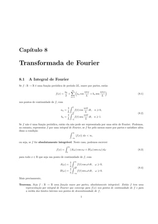 Cap´ıtulo 8
Transformada de Fourier
8.1 A Integral de Fourier
Se f : R → R ´e uma fun¸c˜ao peri´odica de per´ıodo 2L, suave por partes, ent˜ao
f(x) =
a0
2
+
∞
n=1
an cos
nπx
L
+ bn sen
nπx
L
(8.1)
nos pontos de continuidade de f, com
an =
1
L
L
−L
f(t) cos
nπt
L
dt, n 0,
bn =
1
L
L
−L
f(t) sen
nπt
L
dt, n 1.
(8.2)
Se f n˜ao ´e uma fun¸c˜ao peri´odica, ent˜ao ela n˜ao pode ser representada por uma s´erie de Fourier. Podemos,
no entanto, representar f por uma integral de Fourier, se f for pelo menos suave por partes e satisﬁzer al´em
disso a condi¸c˜ao
∞
−∞
|f(x)| dx < ∞,
ou seja, se f for absolutamente integr´avel. Neste caso, podemos escrever
f(x) =
∞
0
(A(ω) cos xω + B(ω) sen xω) dω (8.3)
para todo x ∈ R que seja um ponto de continuidade de f, com
A(ω) =
1
π
∞
−∞
f(t) cos ωt dt, ω 0,
B(ω) =
1
π
∞
−∞
f(t) sen ωt dt, ω 0.
(8.4)
Mais precisamente,
Teorema. Seja f : R → R uma fun¸c˜ao suave por partes, absolutamente integr´avel. Ent˜ao f tem uma
representa¸c˜ao por integral de Fourier que converge para f(x) nos pontos de continuidade de f e para
a m´edia dos limites laterais nos pontos de descontinuidade de f.
1
 