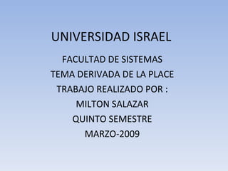 UNIVERSIDAD ISRAEL FACULTAD DE SISTEMAS TEMA DERIVADA DE LA PLACE TRABAJO REALIZADO POR : MILTON SALAZAR QUINTO SEMESTRE MARZO-2009 