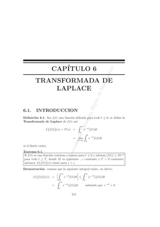 UniversidaddeAntioquia,Depto.deMatematicas
CAP´ITULO 6
TRANSFORMADA DE
LAPLACE
6.1. INTRODUCCION
Deﬁnici´on 6.1. Sea f(t) una funci´on deﬁnida para todo t ≥ 0; se deﬁne la
Transformada de Laplace de f(t) as´ı:
£{f(t)}(s) = F(s) =
∞
0
e−st
f(t)dt
= l´ım
b→∞
b
0
e−st
f(t)dt,
si el l´ımite existe.
Teorema 6.1.
Si f(t) es una funci´on continua a tramos para t ≥ 0 y adem´as |f(t)| ≤ Mect
para todo t ≥ T, donde M es constante , c constante y T > 0 constante,
entonces £{f(t)}(s) existe para s > c.
Demostraci´on: veamos que la siguiente integral existe, en efecto:
|£{f(t)}(s)| =
∞
0
e−st
f(t)dt ≤
∞
0
|e−st
||f(t)|dt
=
∞
0
e−st
|f(t)|dt, sabiendo que e−st
> 0
211
 