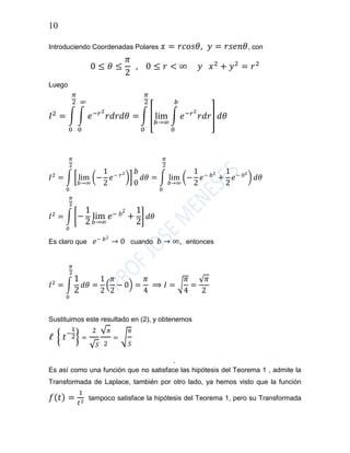 10
Introduciendo Coordenadas Polares 𝑥 = 𝑟𝑐𝑜𝑠𝜃, 𝑦 = 𝑟𝑠𝑒𝑛𝜃, con
0 ≤ 𝜃 ≤
𝜋
2
, 0 ≤ 𝑟 < ∞ 𝑦 𝑥2
+ 𝑦2
= 𝑟2
Luego
𝐼2
= ∫ ∫ 𝑒−𝑟2
𝑟𝑑𝑟𝑑𝜃
∞
0
=
𝜋
2
0
∫ [ lim
𝑏→∞
∫ 𝑒−𝑟2
𝑟𝑑𝑟
𝑏
0
]
𝜋
2
0
𝑑𝜃
𝐼2
= ∫ [ lim
𝑏→∞
(−
1
2
𝑒− 𝑟2
)]
𝜋
2
0
𝑏
0
𝑑𝜃 = ∫ lim
𝑏→∞
(−
1
2
𝑒− 𝑏2
+
1
2
𝑒− 02
)
𝜋
2
0
𝑑𝜃
𝐼2
= ∫ [−
1
2
lim
𝑏→∞
𝑒− 𝑏
2
+
1
2
]
𝜋
2
0
𝑑𝜃
Es claro que 𝑒− 𝑏2
→ 0 cuando 𝑏 → ∞, entonces
𝐼2
= ∫
1
2
𝜋
2
0
𝑑𝜃 =
1
2
(
𝜋
2
− 0) =
𝜋
4
⟹ 𝐼 = √
𝜋
4
=
√ 𝜋
2
Sustituimos este resultado en (2), y obtenemos
ℓ { 𝑡−
1
2} =
2
√ 𝑆
√ 𝜋
2
= √
𝜋
𝑆
.
Es así como una función que no satisface las hipótesis del Teorema 1 , admite la
Transformada de Laplace, también por otro lado, ya hemos visto que la función
𝑓( 𝑡) =
1
𝑡2 tampoco satisface la hipótesis del Teorema 1, pero su Transformada
 