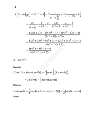 14
ℓ { 3𝑐𝑜𝑠ℎ (
1
2
𝑡) − 2𝑒−2𝑡
+ 3} = 3
𝑠
𝑠2 − (
1
2
)
2 − 2
1
𝑠 − (−2)
+ 3
1
𝑠
=
3𝑠
𝑠2 −
1
4
−
2
𝑠 + 2
+
3
𝑠
=
12𝑠
4𝑠2 − 1
−
2
𝑠 + 2
+
3
𝑠
=
12𝑠( 𝑠 + 2) 𝑠 − 2𝑠(4𝑠2
− 1) + 3(4𝑠2
− 1)( 𝑠 + 2)
(4𝑠2 − 1)( 𝑠 + 2) 𝑠
=
12𝑠3
+ 24𝑠2
− 8𝑠3
+ 2𝑠 + 12𝑠3
+ 24𝑠2
− 3𝑠 − 6
(4𝑠2 − 1)( 𝑠 + 2) 𝑠
=
16𝑠3
+ 48𝑠2
− 𝑠 − 6
(4𝑠2 − 1)( 𝑠 + 2) 𝑠
2. − ℓ{ 𝑠𝑒𝑛3
𝑡}
Solución
ℓ{ 𝑠𝑒𝑛3
𝑡} = ℓ{ 𝑠𝑒𝑛𝑡. 𝑠𝑒𝑛2
𝑡} = ℓ {𝑠𝑒𝑛𝑡.
1
2
(1 − 𝑐𝑜𝑠2𝑡)}
=
1
2
ℓ{ 𝑠𝑒𝑛𝑡} −
1
2
ℓ{ 𝑠𝑒𝑛𝑡. 𝑐𝑜𝑠2𝑡}
Donde
𝑠𝑒𝑛𝑡. 𝑐𝑜𝑠2𝑡 =
1
2
[ 𝑠𝑒𝑛( 𝑡 + 2𝑡) + 𝑠𝑒𝑛(𝑡 − 2𝑡)] =
1
2
[ 𝑠𝑒𝑛3𝑡 − 𝑠𝑒𝑛𝑡]
Luego
 